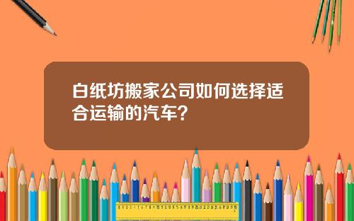 白纸坊搬家公司如何选择适合运输的汽车？