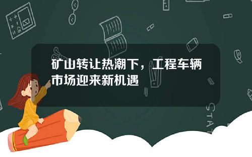 矿山转让热潮下，工程车辆市场迎来新机遇