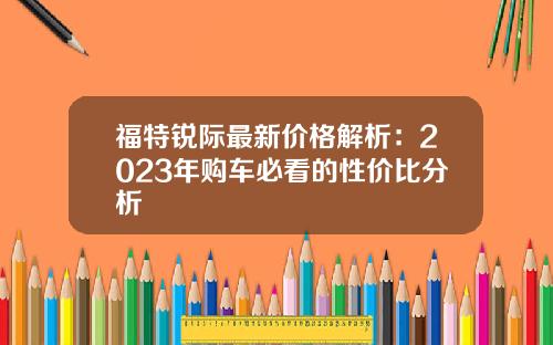 福特锐际最新价格解析：2023年购车必看的性价比分析