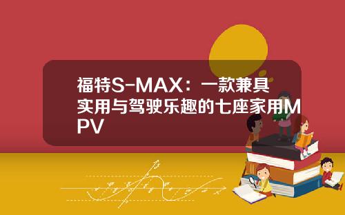 福特S-MAX：一款兼具实用与驾驶乐趣的七座家用MPV