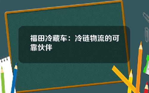 福田冷藏车：冷链物流的可靠伙伴