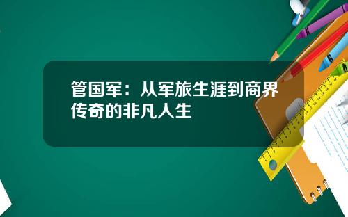 管国军：从军旅生涯到商界传奇的非凡人生