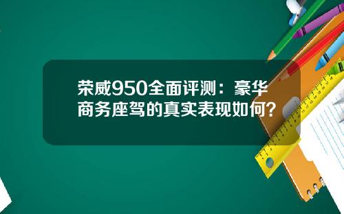 荣威950全面评测：豪华商务座驾的真实表现如何？