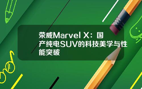 荣威Marvel X：国产纯电SUV的科技美学与性能突破