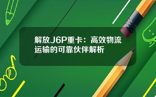 解放J6P重卡：高效物流运输的可靠伙伴解析