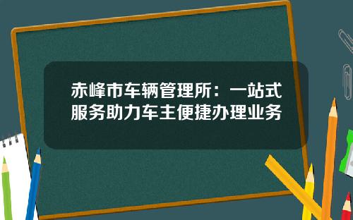 赤峰市车辆管理所：一站式服务助力车主便捷办理业务