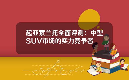 起亚索兰托全面评测：中型SUV市场的实力竞争者