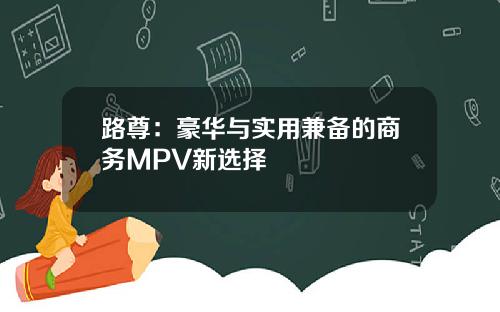 路尊：豪华与实用兼备的商务MPV新选择