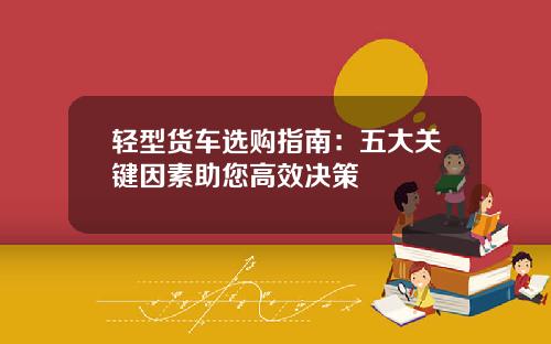 轻型货车选购指南：五大关键因素助您高效决策