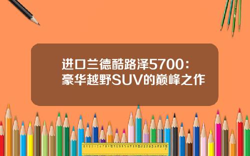 进口兰德酷路泽5700：豪华越野SUV的巅峰之作
