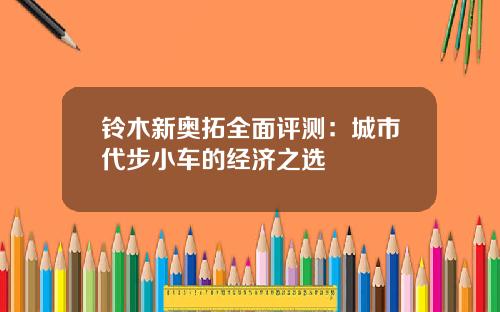 铃木新奥拓全面评测：城市代步小车的经济之选