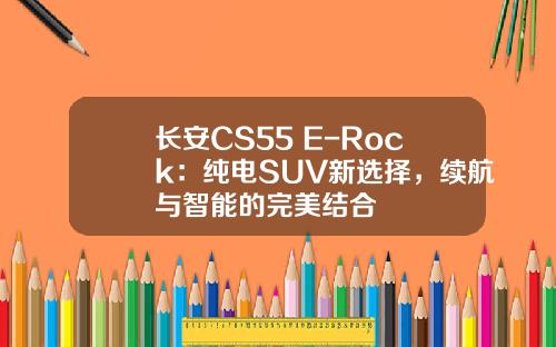 长安CS55 E-Rock：纯电SUV新选择，续航与智能的完美结合