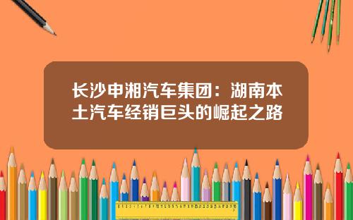 长沙申湘汽车集团：湖南本土汽车经销巨头的崛起之路