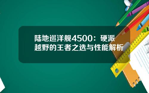 陆地巡洋舰4500：硬派越野的王者之选与性能解析