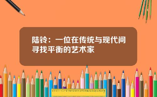 陆铃：一位在传统与现代间寻找平衡的艺术家