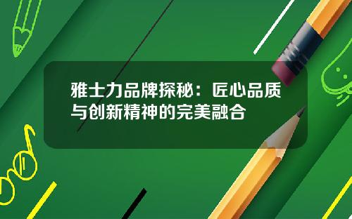雅士力品牌探秘：匠心品质与创新精神的完美融合