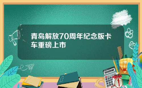 青岛解放70周年纪念版卡车重磅上市