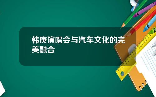 韩庚演唱会与汽车文化的完美融合