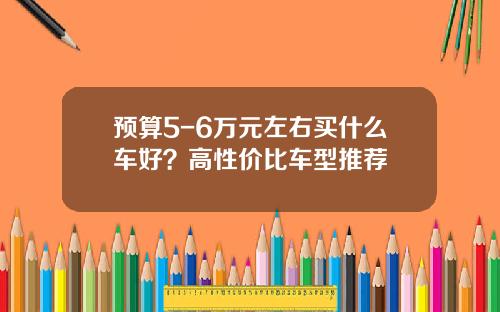 预算5-6万元左右买什么车好？高性价比车型推荐
