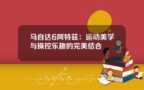 马自达6阿特兹：运动美学与操控乐趣的完美结合