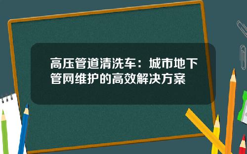 高压管道清洗车：城市地下管网维护的高效解决方案