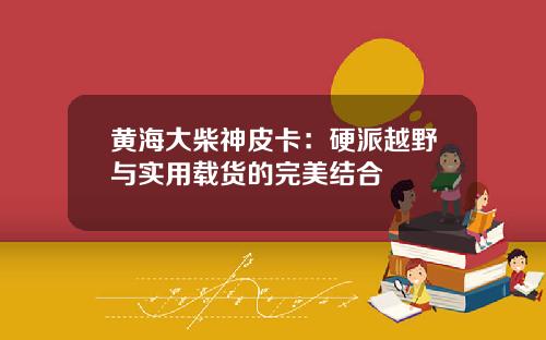 黄海大柴神皮卡：硬派越野与实用载货的完美结合