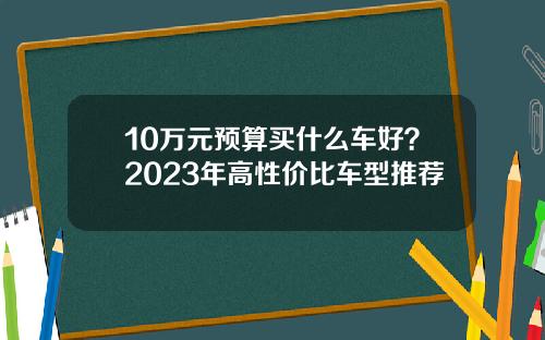 10万元预算买什么车好？2023年高性价比车型推荐