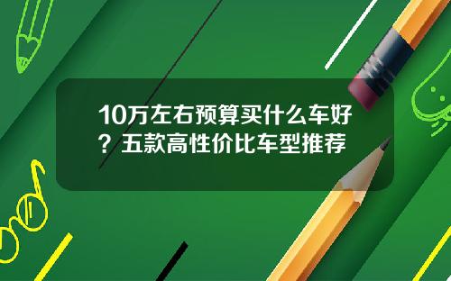 10万左右预算买什么车好？五款高性价比车型推荐