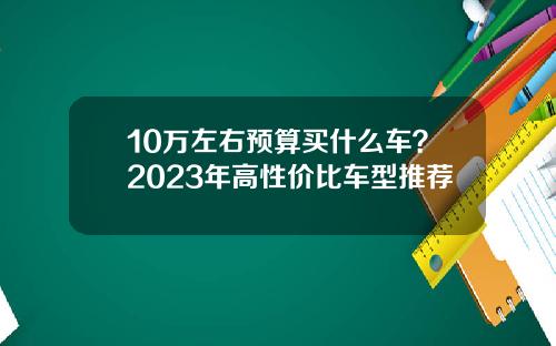 10万左右预算买什么车？2023年高性价比车型推荐