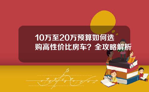10万至20万预算如何选购高性价比房车？全攻略解析