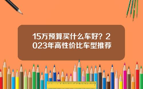 15万预算买什么车好？2023年高性价比车型推荐
