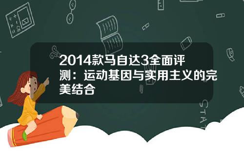 2014款马自达3全面评测：运动基因与实用主义的完美结合