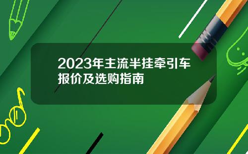 2023年主流半挂牵引车报价及选购指南