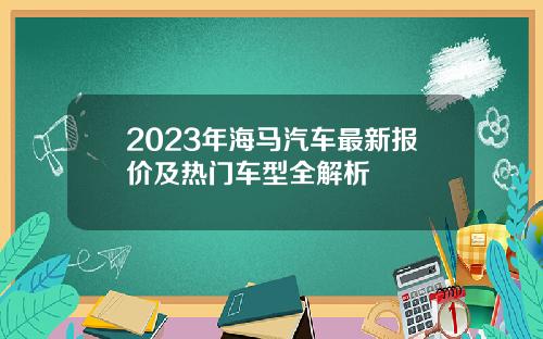 2023年海马汽车最新报价及热门车型全解析