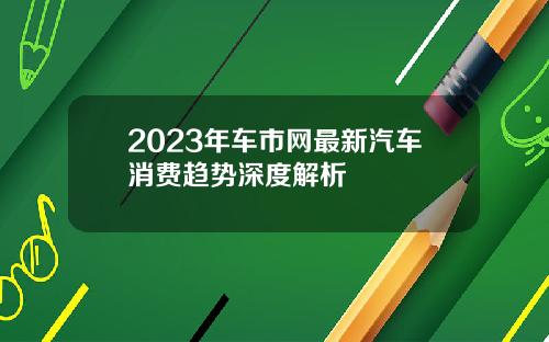 2023年车市网最新汽车消费趋势深度解析