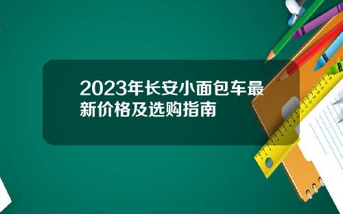 2023年长安小面包车最新价格及选购指南