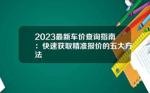 2023最新车价查询指南：快速获取精准报价的五大方法