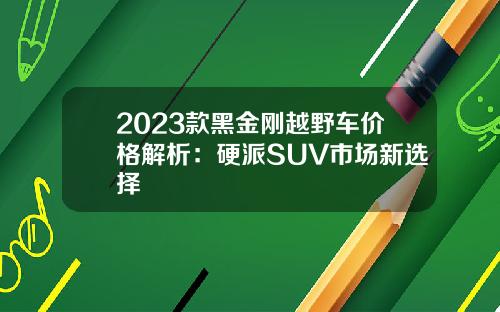 2023款黑金刚越野车价格解析：硬派SUV市场新选择