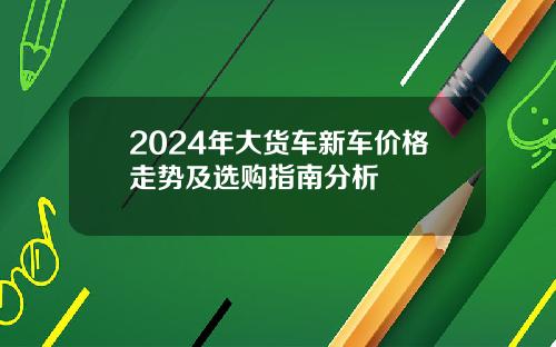 2024年大货车新车价格走势及选购指南分析