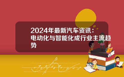 2024年最新汽车资讯：电动化与智能化成行业主流趋势